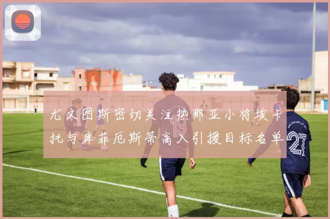 尤文图斯密切关注热那亚小将埃卡托与库菲厄斯蒂高入引援目标名单