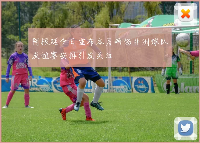 阿根廷今日宣布本月两场非洲球队友谊赛安排引发关注