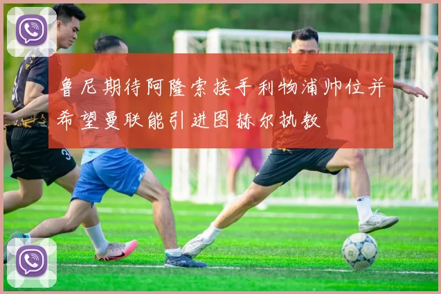 鲁尼期待阿隆索接手利物浦帅位并希望曼联能引进图赫尔执教