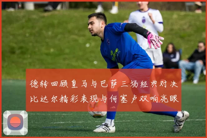 德转回顾皇马与巴萨三场经典对决比达尔精彩表现与何塞卢双响亮眼