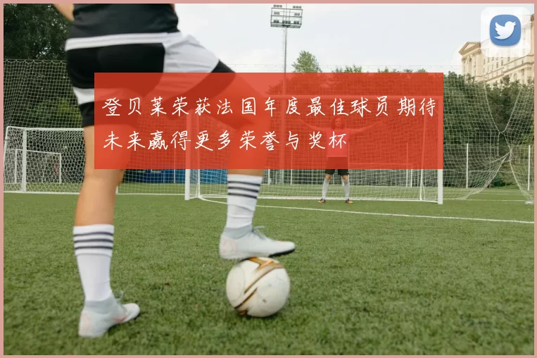 登贝莱荣获法国年度最佳球员期待未来赢得更多荣誉与奖杯
