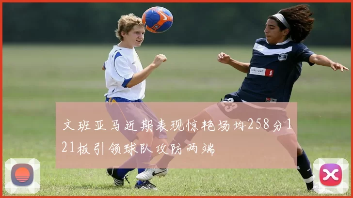 文班亚马近期表现惊艳场均258分121板引领球队攻防两端