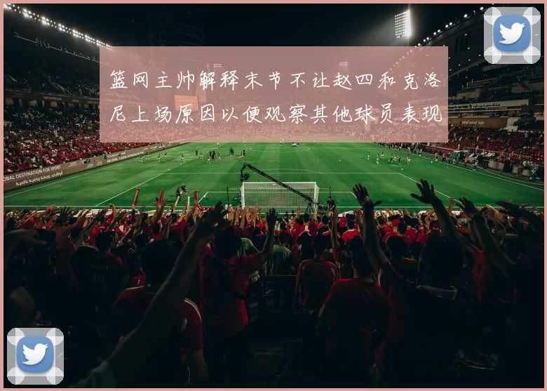 篮网主帅解释末节不让赵四和克洛尼上场原因以便观察其他球员表现