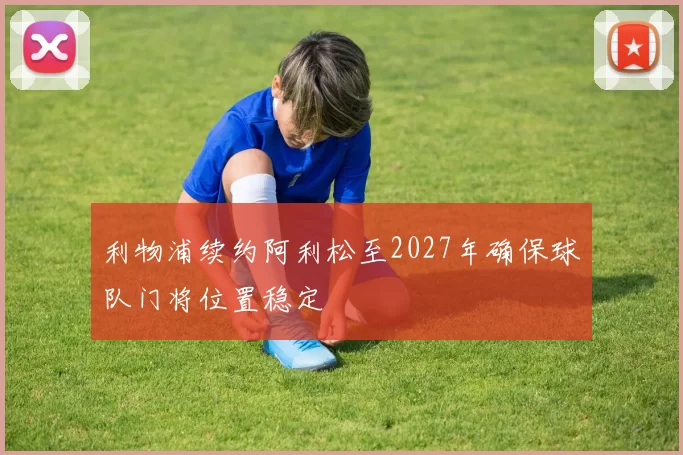 利物浦续约阿利松至2027年确保球队门将位置稳定
