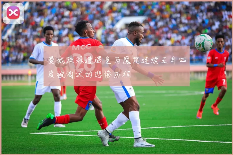 曼城欧冠遭遇皇马魔咒连续五年四度被淘汰的悲惨历程