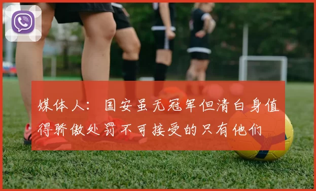 媒体人：国安虽无冠军但清白身值得骄傲处罚不可接受的只有他们