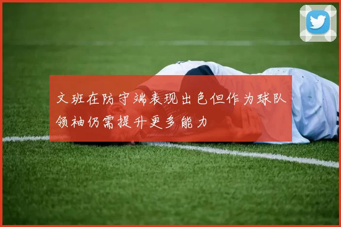文班在防守端表现出色但作为球队领袖仍需提升更多能力
