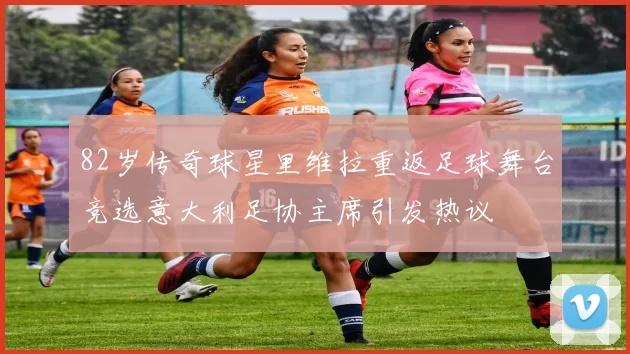 82岁传奇球星里维拉重返足球舞台竞选意大利足协主席引发热议