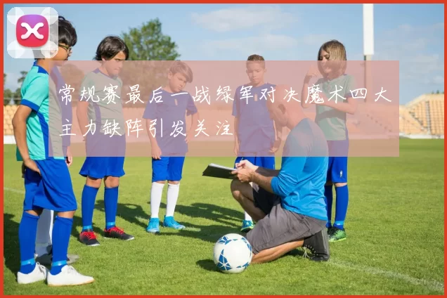 常规赛最后一战绿军对决魔术四大主力缺阵引发关注