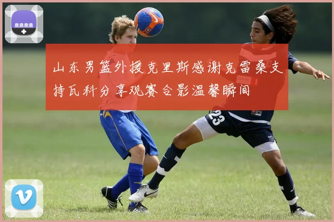 山东男篮外援克里斯感谢克雷桑支持瓦科分享观赛合影温馨瞬间