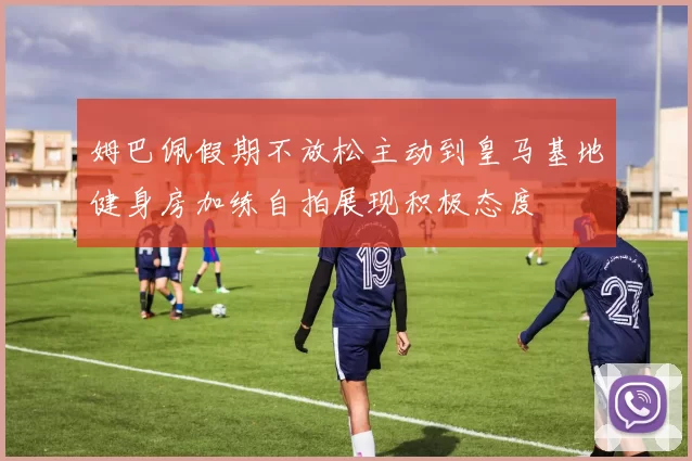 姆巴佩假期不放松主动到皇马基地健身房加练自拍展现积极态度