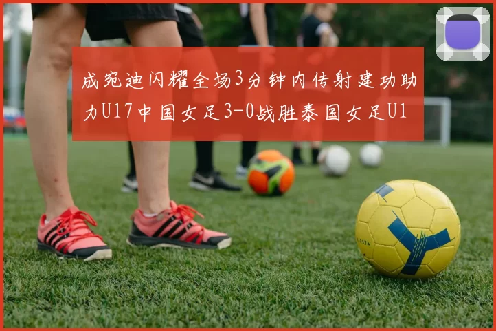 成宛迪闪耀全场3分钟内传射建功助力U17中国女足3-0战胜泰国女足U17