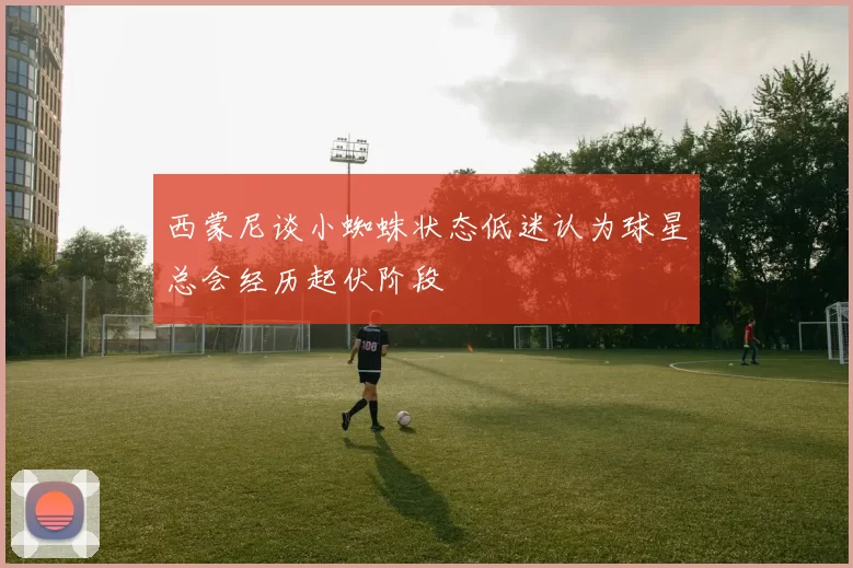 西蒙尼谈小蜘蛛状态低迷认为球星总会经历起伏阶段