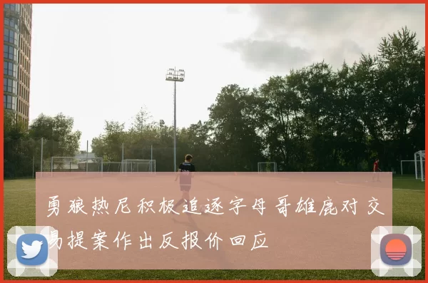 勇狼热尼积极追逐字母哥雄鹿对交易提案作出反报价回应