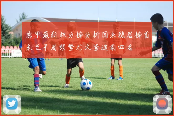 意甲最新积分榜分析国米稳居榜首米兰平局频繁尤文紧追前四名