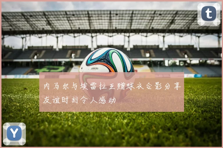 内马尔与埃雷拉互赠球衣合影分享友谊时刻令人感动