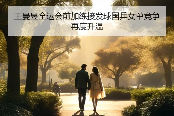 王曼昱全运会前加练接发球国乒女单竞争再度升温